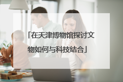 在天津博物馆探讨文物如何与科技结合