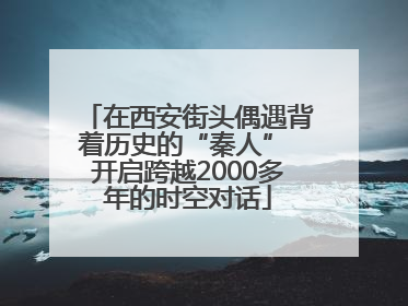 在西安街头偶遇背着历史的“秦人” 开启跨越2000多年的时空对话