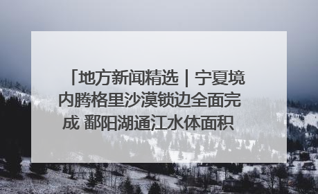 地方新闻精选｜宁夏境内腾格里沙漠锁边全面完成 鄱阳湖通江水体面积超3000平方公里