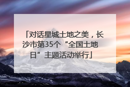 对话星城土地之美，长沙市第35个“全国土地日”主题活动举行
