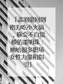 孟羽童回到格力吃小火锅，称会不自觉模仿董明珠：她给很多职场女性力量和指引