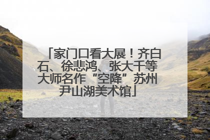 家门口看大展！齐白石、徐悲鸿、张大千等大师名作“空降”苏州尹山湖美术馆