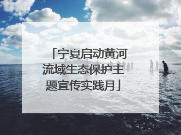 宁夏启动黄河流域生态保护主题宣传实践月