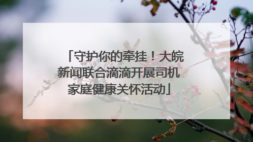 守护你的牵挂！大皖新闻联合滴滴开展司机家庭健康关怀活动