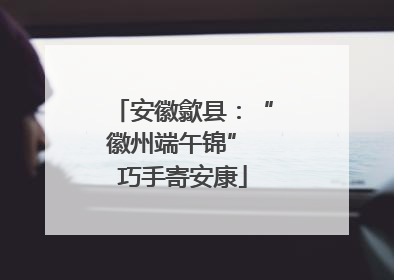 安徽歙县：“徽州端午锦” 巧手寄安康