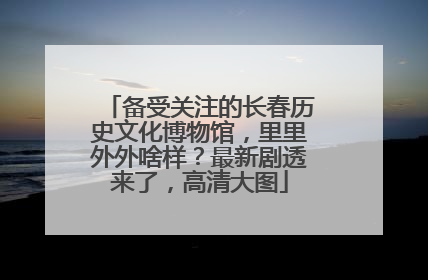 备受关注的长春历史文化博物馆，里里外外啥样？最新剧透来了，高清大图