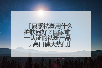 夏季祛斑用什么护肤品好？国家唯一认证的祛斑产品，高口碑大热门