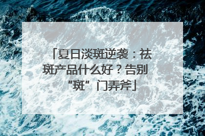 夏日淡斑逆袭：祛斑产品什么好？告别“斑”门弄斧