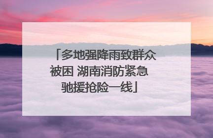 多地强降雨致群众被困 湖南消防紧急驰援抢险一线