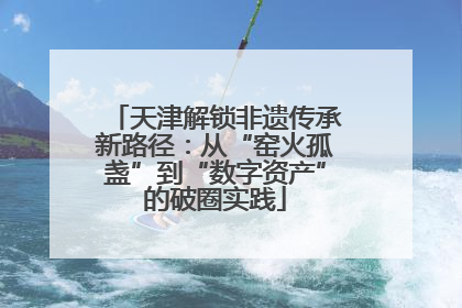 天津解锁非遗传承新路径：从“窑火孤盏”到“数字资产”的破圈实践