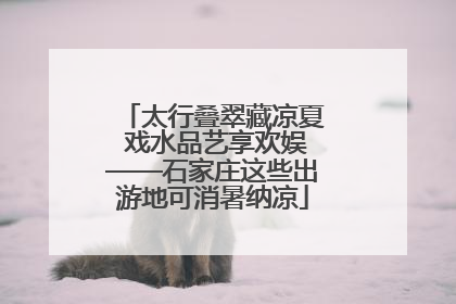 太行叠翠藏凉夏 戏水品艺享欢娱——石家庄这些出游地可消暑纳凉