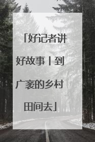 好记者讲好故事丨到广袤的乡村田间去