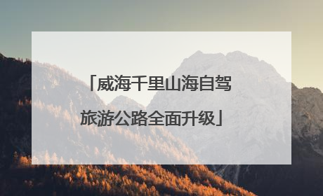 威海千里山海自驾旅游公路全面升级
