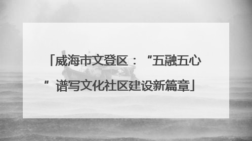 威海市文登区：“五融五心”谱写文化社区建设新篇章