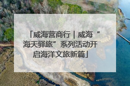 威海营商行｜威海“海天驿旅”系列活动开启海洋文旅新篇