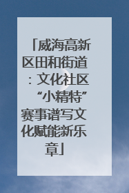 威海高新区田和街道：文化社区“小精特”赛事谱写文化赋能新乐章