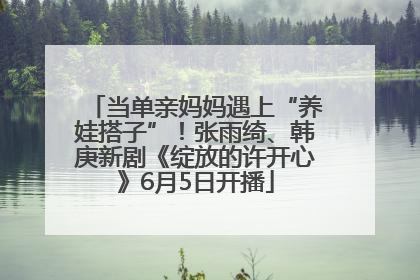当单亲妈妈遇上“养娃搭子”！张雨绮、韩庚新剧《绽放的许开心》6月5日开播