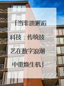 当非遗邂逅科技：传统技艺在数字浪潮中重焕生机
