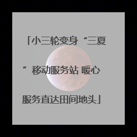 小三轮变身“三夏”移动服务站 暖心服务直达田间地头