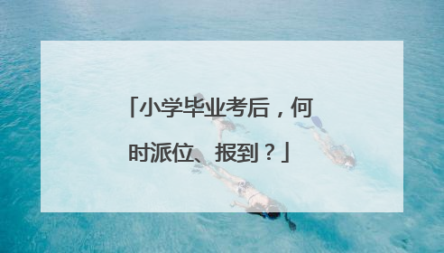 小学毕业考后，何时派位、报到？