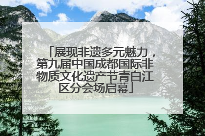 展现非遗多元魅力，第九届中国成都国际非物质文化遗产节青白江区分会场启幕