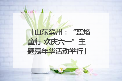 山东滨州：“蓝焰童行 欢庆六一”主题嘉年华活动举行