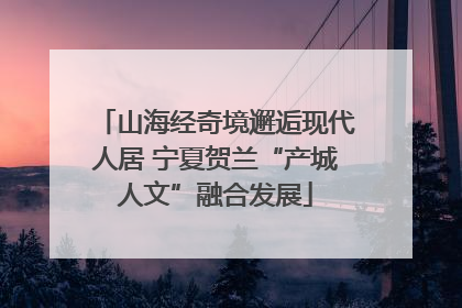 山海经奇境邂逅现代人居 宁夏贺兰“产城人文”融合发展