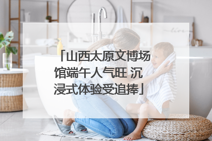 山西太原文博场馆端午人气旺 沉浸式体验受追捧
