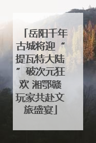 岳阳千年古城将迎“提瓦特大陆”破次元狂欢 湘鄂赣玩家共赴文旅盛宴