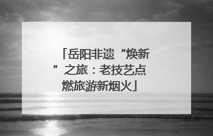 岳阳非遗“焕新”之旅：老技艺点燃旅游新烟火