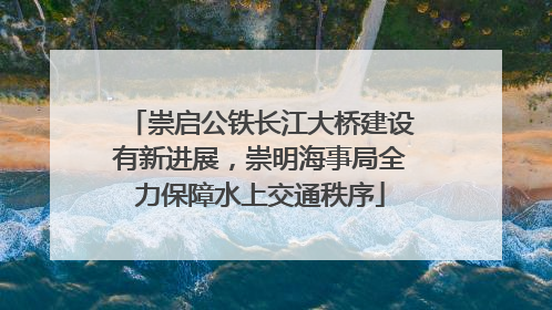 崇启公铁长江大桥建设有新进展，崇明海事局全力保障水上交通秩序