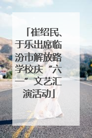 崔绍民、于乐出席临汾市解放路学校庆“六一”文艺汇演活动
