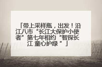 带上采样瓶，出发！沿江八市“长江大保护小使者”第七年相约“智探长江 童心护绿 ”