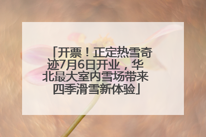 开票！正定热雪奇迹7月6日开业，华北最大室内雪场带来四季滑雪新体验