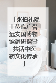 张伯礼院士莅临广誉远安国博物馆调研指导 共话中医药文化传承