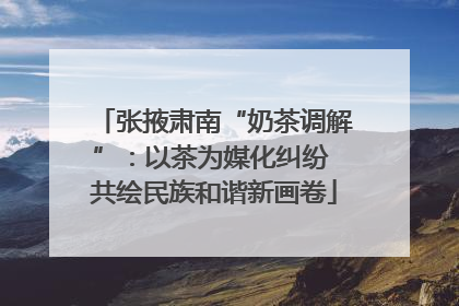 张掖肃南“奶茶调解”：以茶为媒化纠纷 共绘民族和谐新画卷