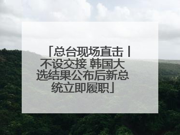 总台现场直击丨不设交接 韩国大选结果公布后新总统立即履职