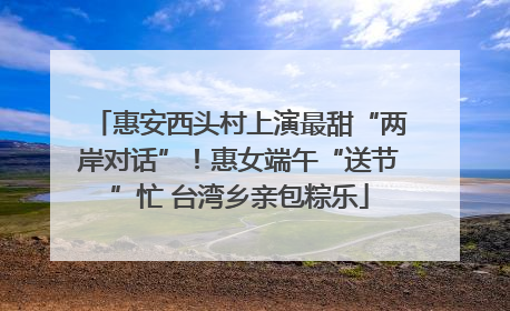 惠安西头村上演最甜“两岸对话”！惠女端午“送节”忙 台湾乡亲包粽乐