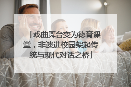 戏曲舞台变为德育课堂，非遗进校园架起传统与现代对话之桥