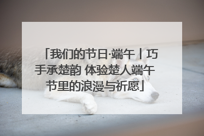 我们的节日·端午丨巧手承楚韵 体验楚人端午节里的浪漫与祈愿