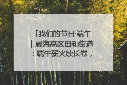 我们的节日·端午｜威海高区田和街道：端午薪火续长卷，邻里馨香聚暖流