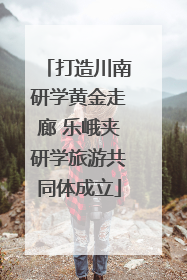 打造川南研学黄金走廊 乐峨夹研学旅游共同体成立