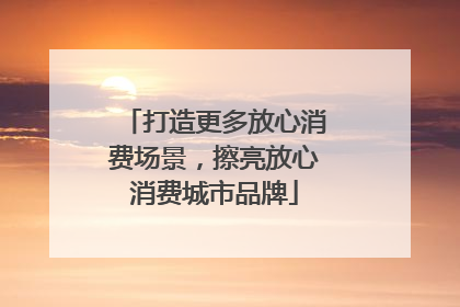 打造更多放心消费场景，擦亮放心消费城市品牌