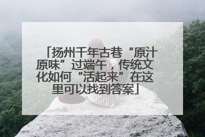 扬州千年古巷“原汁原味”过端午，传统文化如何“活起来”在这里可以找到答案