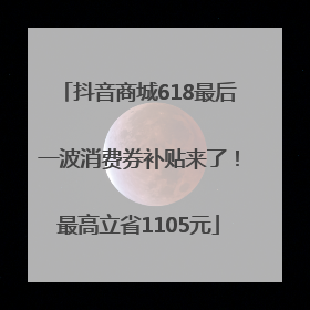 抖音商城618最后一波消费券补贴来了！最高立省1105元