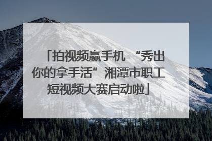 拍视频赢手机 “秀出你的拿手活”湘潭市职工短视频大赛启动啦