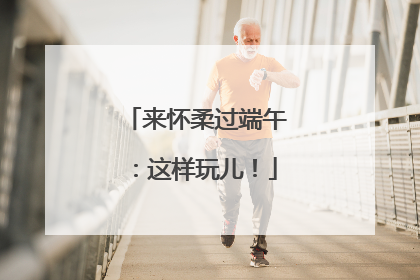 来怀柔过端午：这样玩儿！