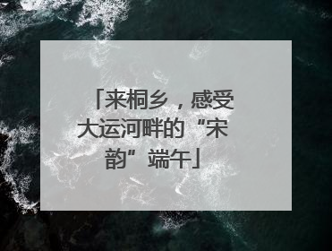 来桐乡，感受大运河畔的“宋韵”端午