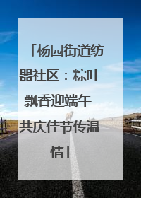 杨园街道纺器社区：粽叶飘香迎端午 共庆佳节传温情