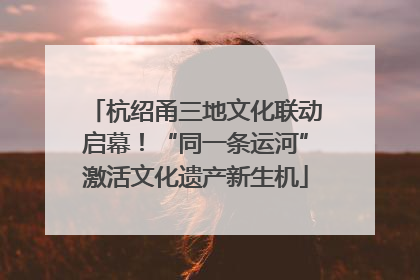 杭绍甬三地文化联动启幕！“同一条运河”激活文化遗产新生机